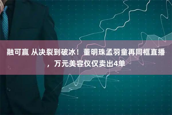 融可赢 从决裂到破冰！董明珠孟羽童再同框直播，万元美容仪仅卖出4单
