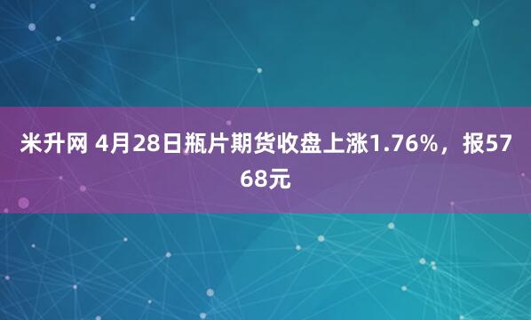 米升网 4月28日瓶片期货收盘上涨1.76%,报5768元