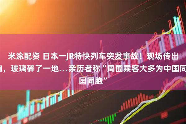 米涂配资 日本一JR特快列车突发事故!现场传出巨响,玻璃碎了一地…亲历者称“周围乘客大多为中国同胞”