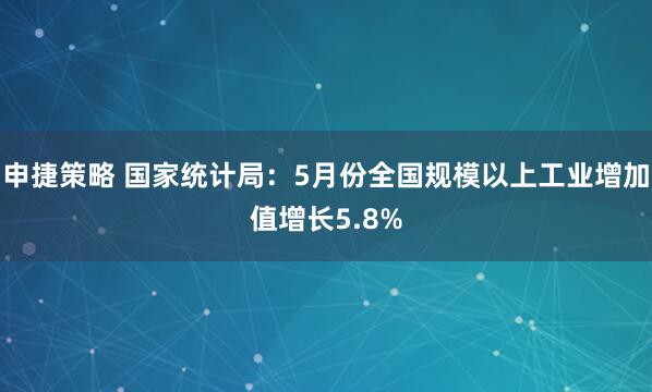 申捷策略 国家统计局：5月份全国规模以上工业增加值增长5.8%