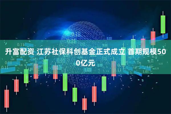 升富配资 江苏社保科创基金正式成立 首期规模500亿元
