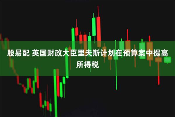 股易配 英国财政大臣里夫斯计划在预算案中提高所得税
