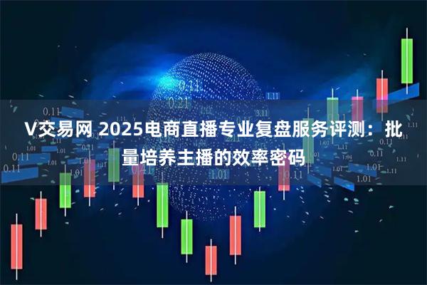 V交易网 2025电商直播专业复盘服务评测:批量培养主播的效率密码