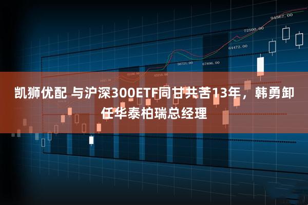 凯狮优配 与沪深300ETF同甘共苦13年，韩勇卸任华泰柏瑞总经理