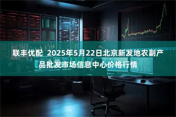 联丰优配 2025年5月22日北京新发地农副产品批发市场信息中心价格行情