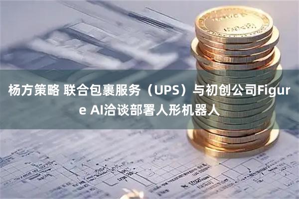 杨方策略 联合包裹服务（UPS）与初创公司Figure AI洽谈部署人形机器人
