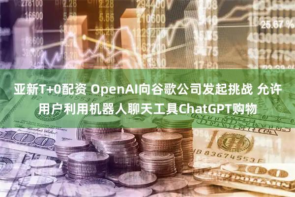 亚新T+0配资 OpenAI向谷歌公司发起挑战 允许用户利用机器人聊天工具ChatGPT购物