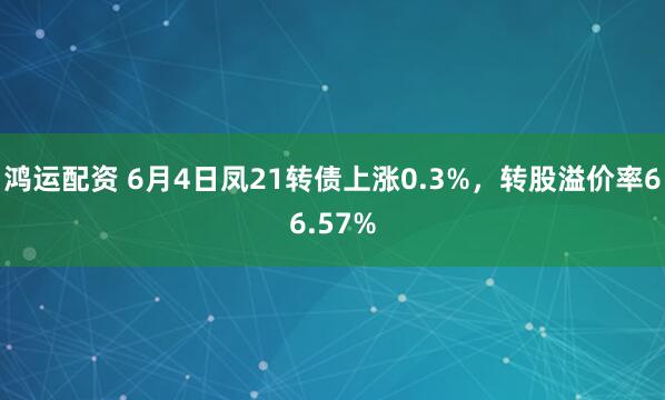 鸿运配资 6月4日凤21转债上涨0.3%，转股溢价率66.57%