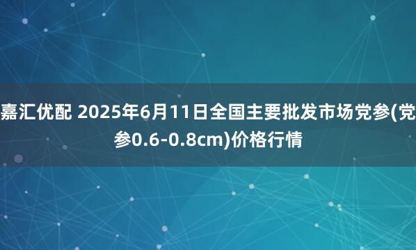 嘉汇优配 2025年6月11日全国主要批发市场党参(党参0.6-0.8cm)价格行情