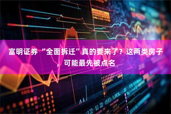 富明证券 “全面拆迁”真的要来了？这两类房子，可能最先被点名