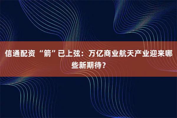 信通配资 “箭”已上弦：万亿商业航天产业迎来哪些新期待？