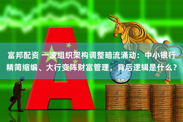 富邦配资 一波组织架构调整暗流涌动:中小银行精简缩编、大行变阵财富管理,背后逻辑是什么?