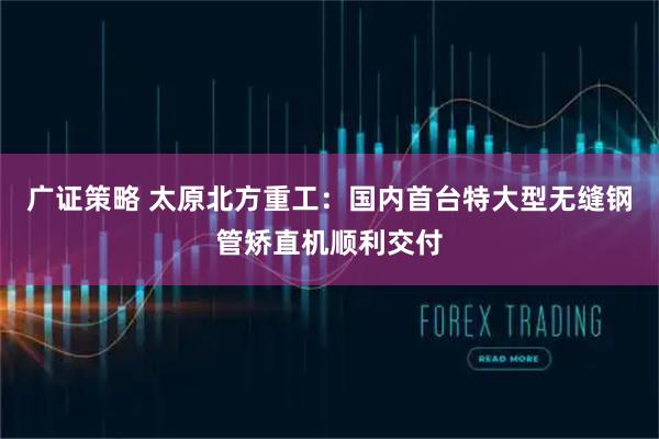 广证策略 太原北方重工：国内首台特大型无缝钢管矫直机顺利交付